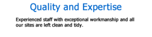 Quality and Expertise Experienced staff with exceptional workmanship and all our sites are left clean and tidy